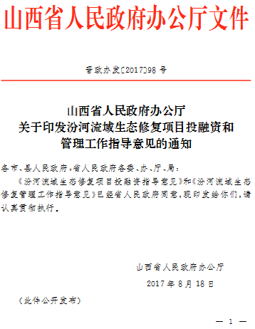 山西省人民政府办公厅文件晋政办发〔2017〕98号山西省人民政府办公厅关于印发汾河流域生态修复项目投融资和管理工作指导意见的通知各市、县人民政府,省人民政府各委、办、厅、局:《汾河流域生态修复项目投融资指导意见》和《汾河流域生态修复管理工作指导意见》已经省人民政府同意,现印发给你们，请认真贯彻执行。山西省人民政府办公厅2017年8月18日(此件公开发布)                     
                                             
         